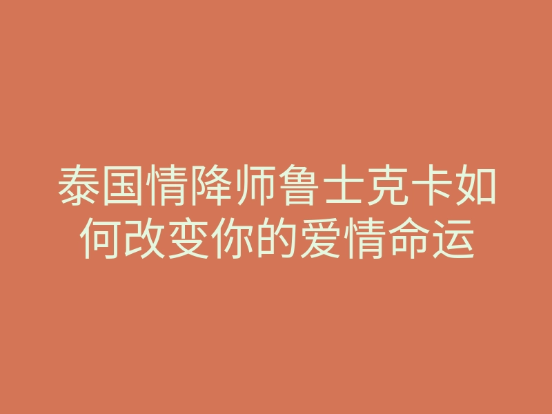 泰国情降师鲁士克卡如何改变你的爱情命运