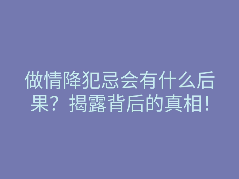 做情降犯忌会有什么后果?揭露背后的真相!