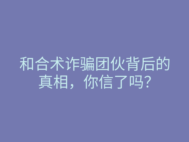 和合术诈骗团伙背后的真相,你信了吗?