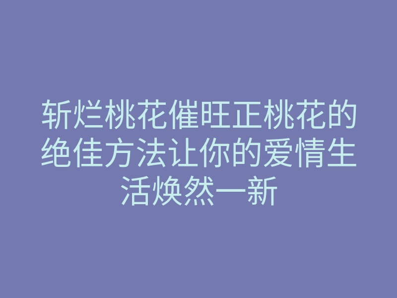 斩烂桃花催旺正桃花的绝佳方法让你的爱情生活焕然一新