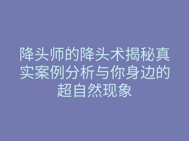 降头师的降头术揭秘真实案例分析与你身边的超自然现象