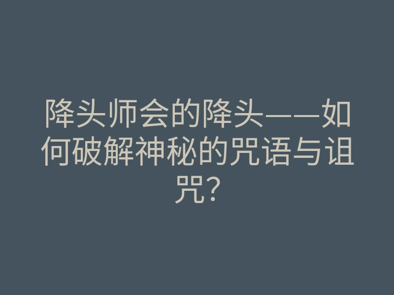 降头师会的降头——如何破解神秘的咒语与诅咒？