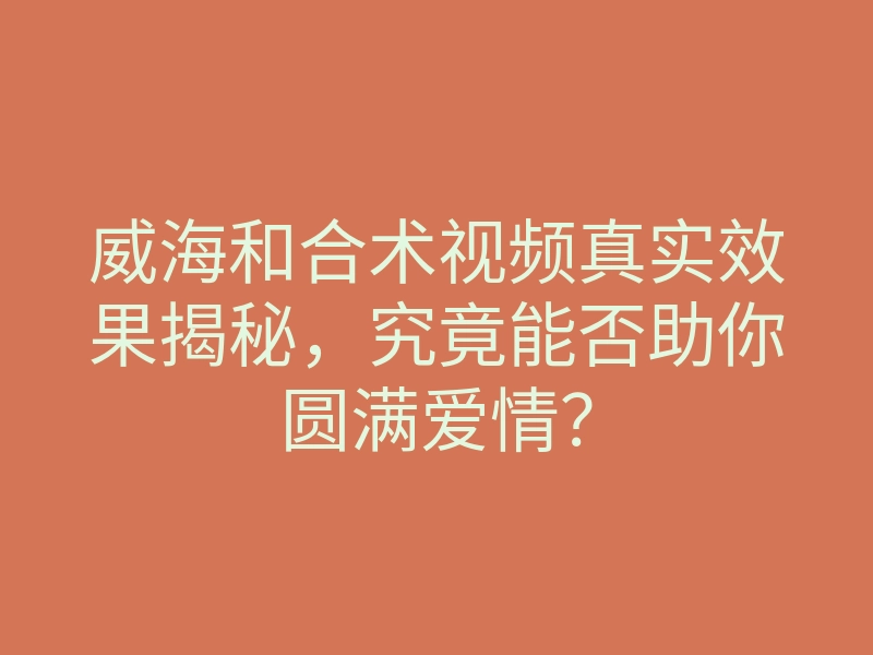 威海和合术视频真实效果揭秘,究竟能否助你圆满爱情?