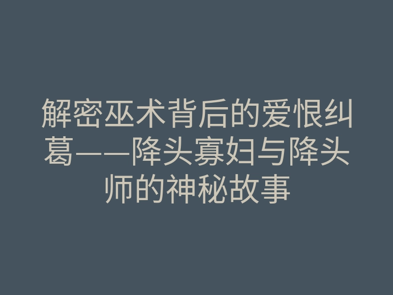 解密巫术背后的爱恨纠葛——降头寡妇与降头师的神秘故事