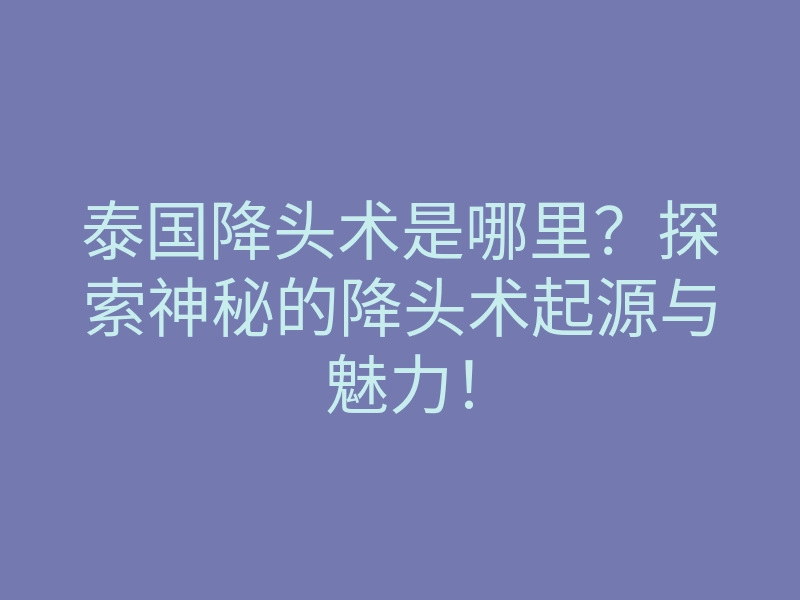 泰国降头术是哪里?探索神秘的降头术起源与魅力!