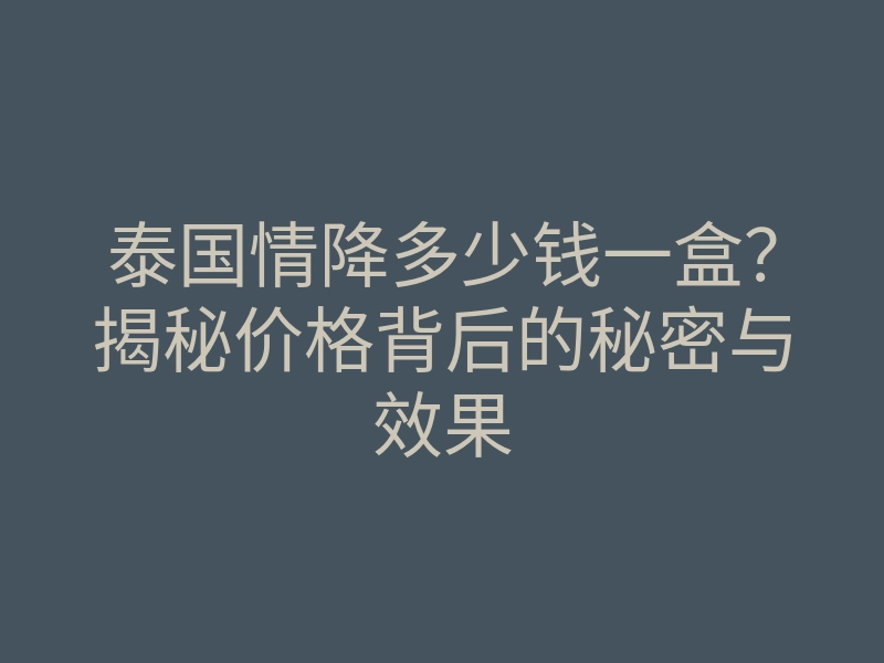 泰国情降多少钱一盒?揭秘价格背后的秘密与效果