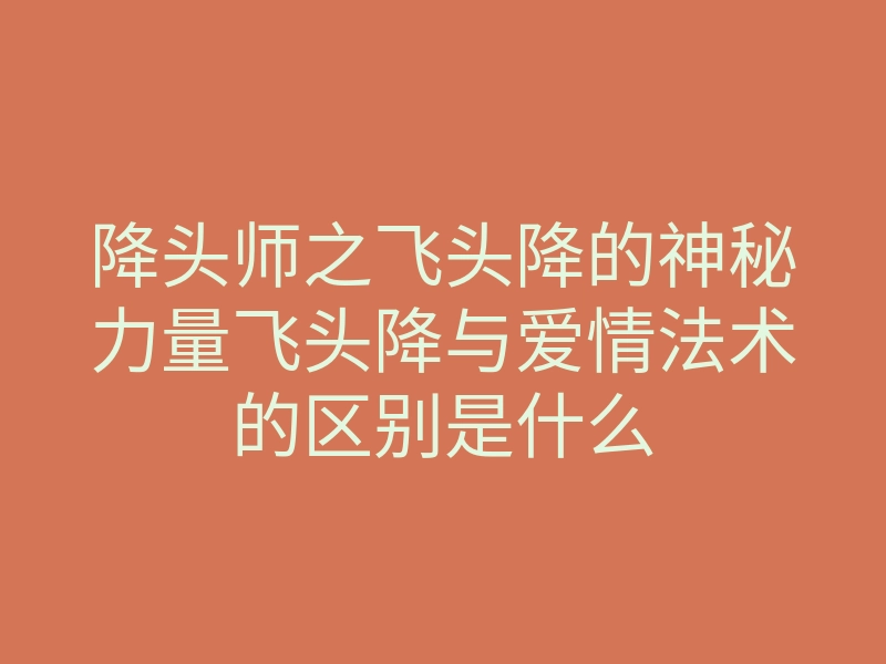 降头师之飞头降的神秘力量飞头降与爱情法术的区别是什么