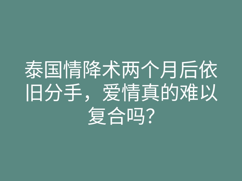 泰国情降术两个月后依旧分手,爱情真的难以复合吗?