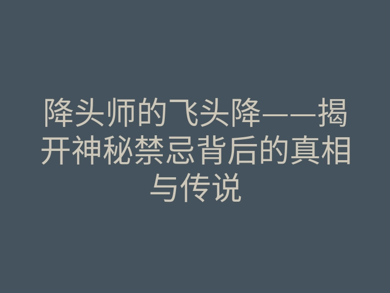 降头师的飞头降——揭开神秘禁忌背后的真相与传说