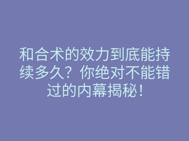 和合术的效力到底能持续多久？你绝对不能错过的内幕揭秘！