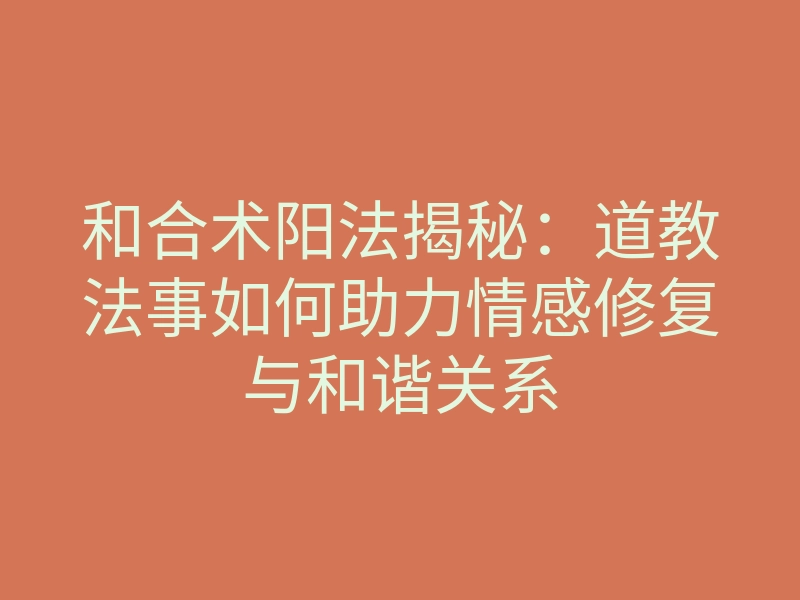 和合术阳法揭秘:道教法事如何助力情感修复与和谐关系