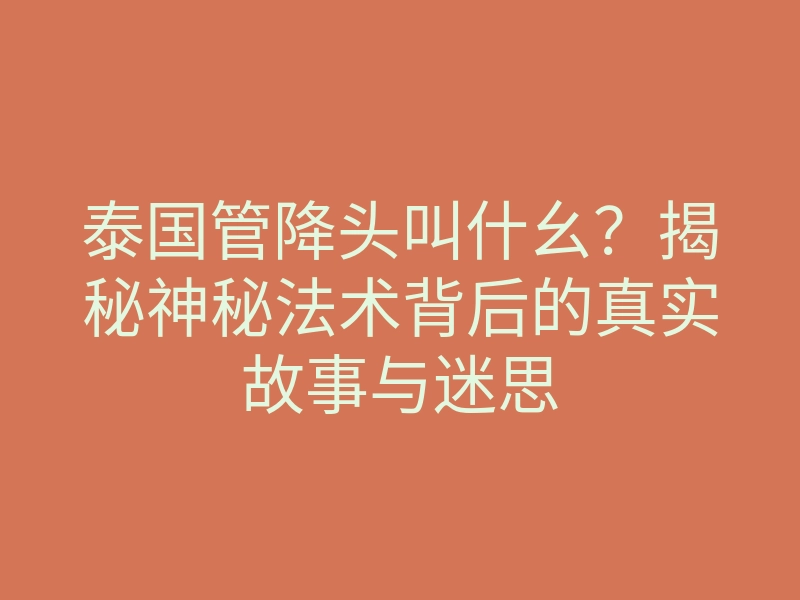 泰国管降头叫什幺?揭秘神秘法术背后的真实故事与迷思
