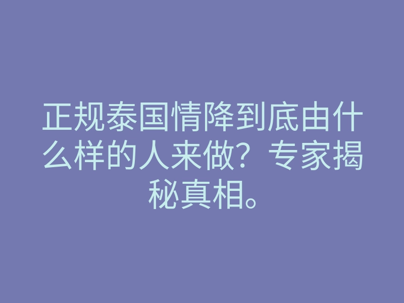 正规泰国情降到底由什么样的人来做?专家揭秘真相。