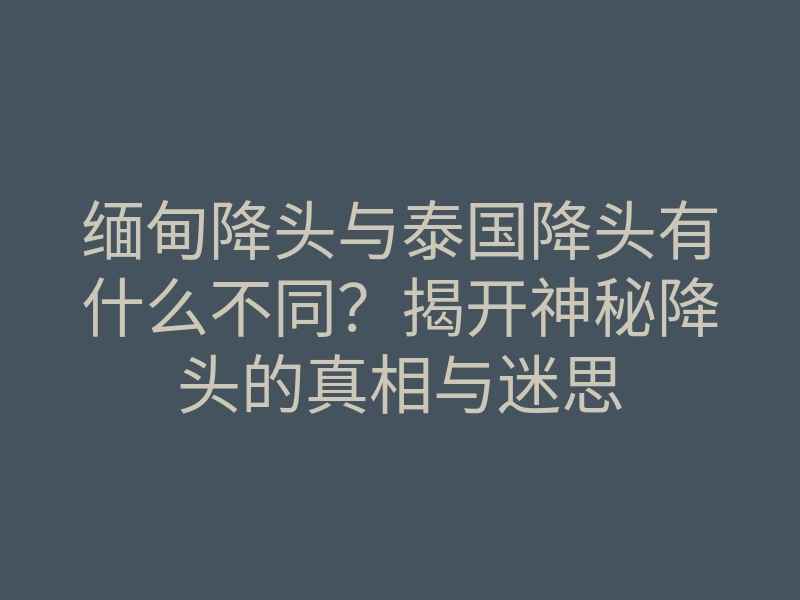 缅甸降头与泰国降头有什么不同？揭开神秘降头的真相与迷思