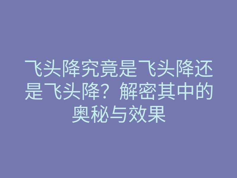 飞头降究竟是飞头降还是飞头降？解密其中的奥秘与效果