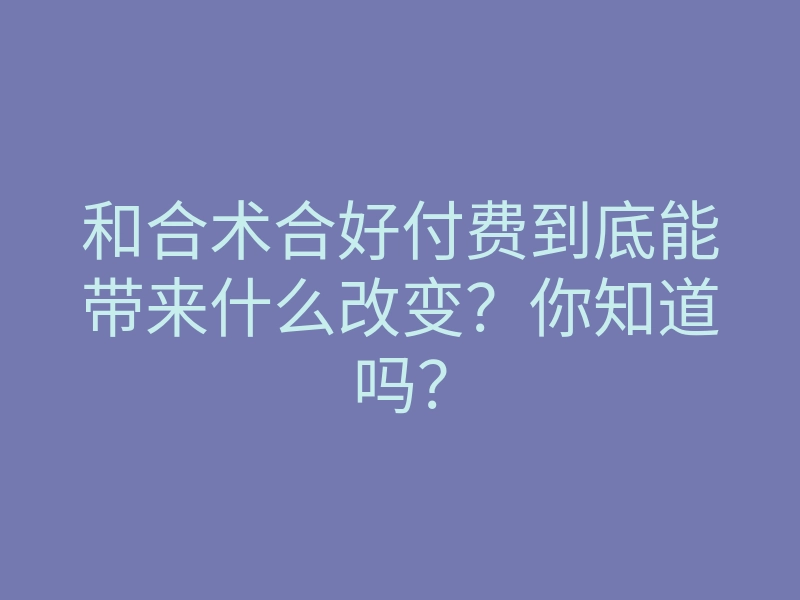和合术合好付费到底能带来什么改变?你知道吗?