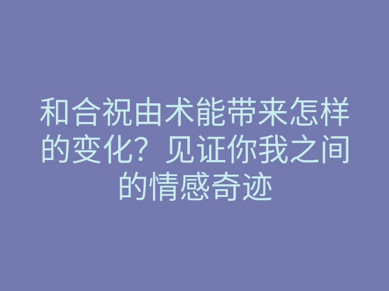 和合祝由术能带来怎样的变化?见证你我之间的情感奇迹