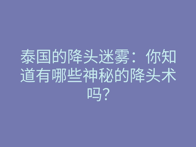 泰国的降头迷雾:你知道有哪些神秘的降头术吗?
