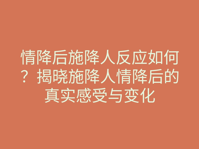 情降后施降人反应如何?揭晓施降人情降后的真实感受与变化