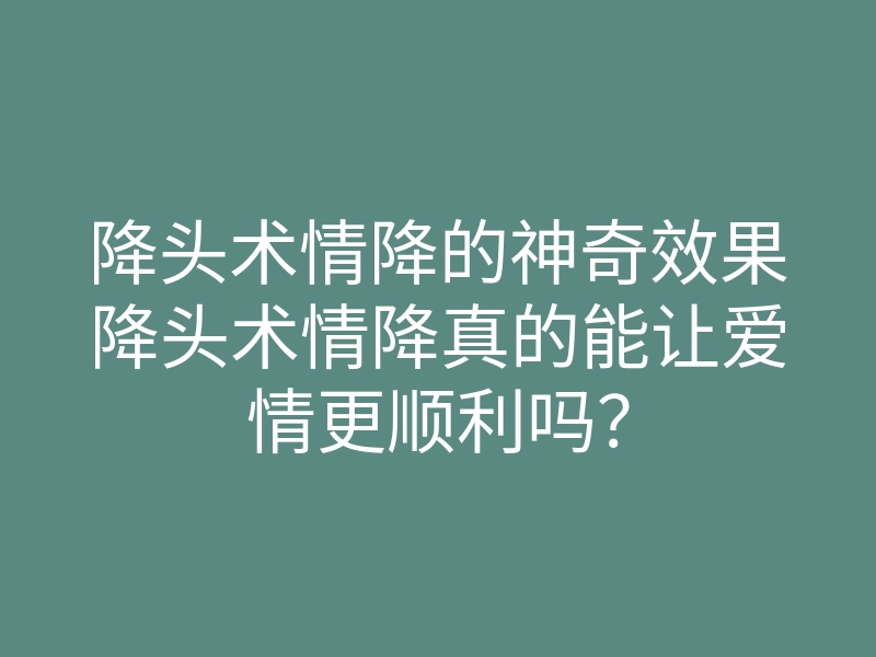 降头术情降的神奇效果降头术情降真的能让爱情更顺利吗?