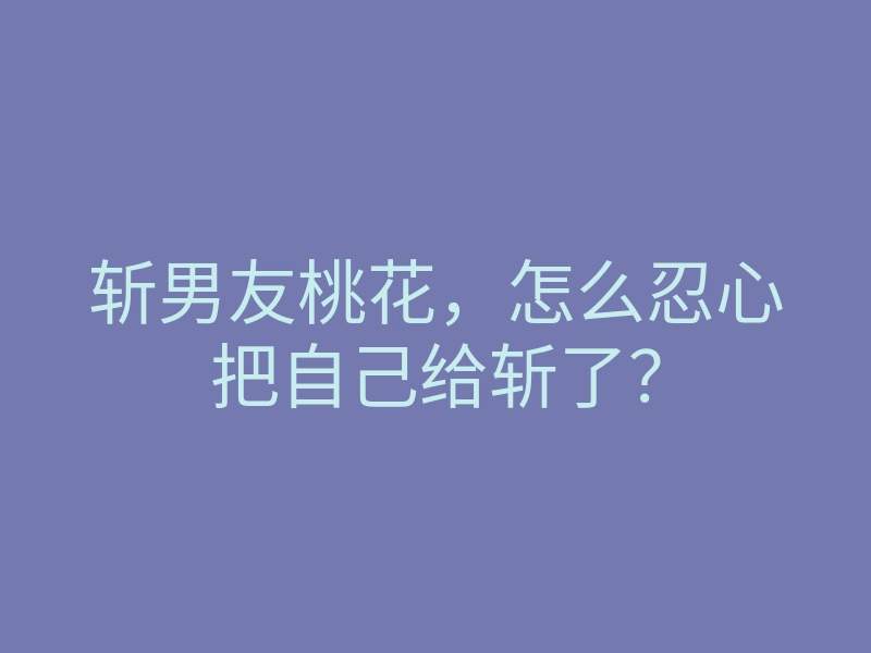 斩男友桃花,怎么忍心把自己给斩了?