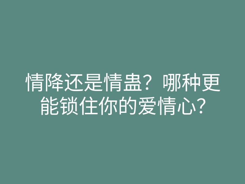 情降还是情蛊?哪种更能锁住你的爱情心?