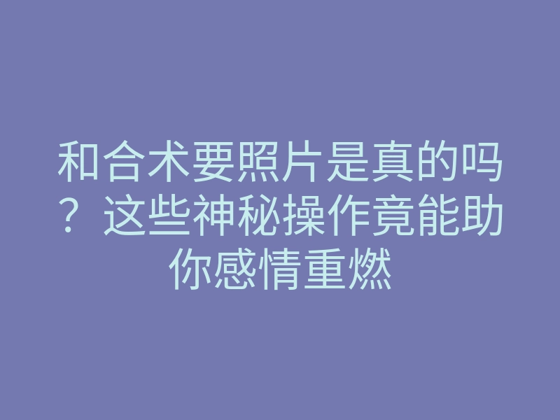 和合术要照片是真的吗?这些神秘操作竟能助你感情重燃