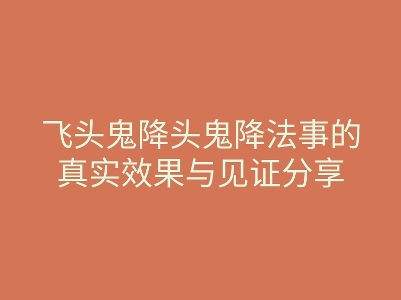 飞头鬼降头鬼降法事的真实效果与见证分享