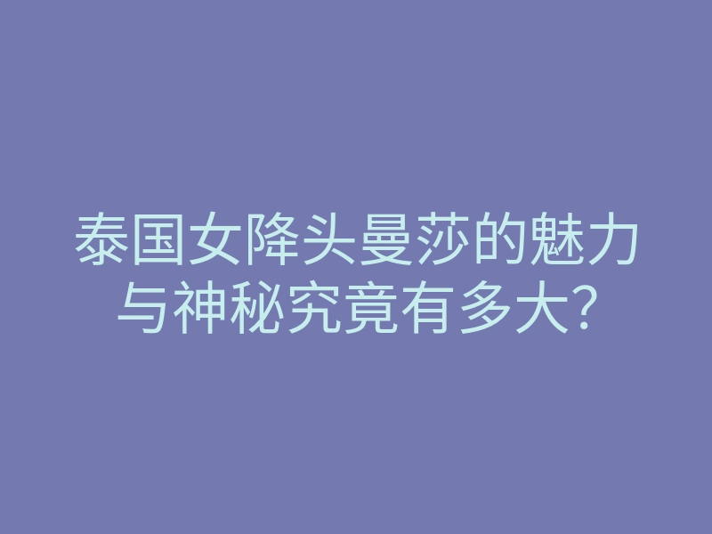 泰国女降头曼莎的魅力与神秘究竟有多大?