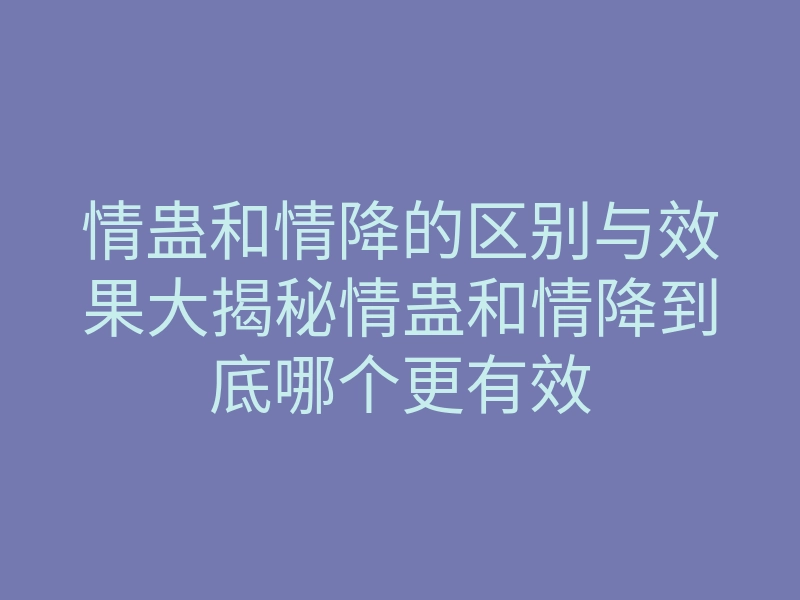 情蛊和情降的区别与效果大揭秘情蛊和情降到底哪个更有效