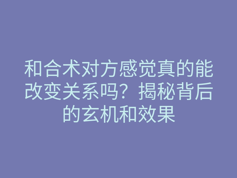 和合术对方感觉真的能改变关系吗？揭秘背后的玄机和效果