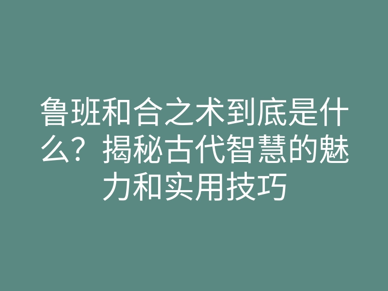 鲁班和合之术到底是什么?揭秘古代智慧的魅力和实用技巧