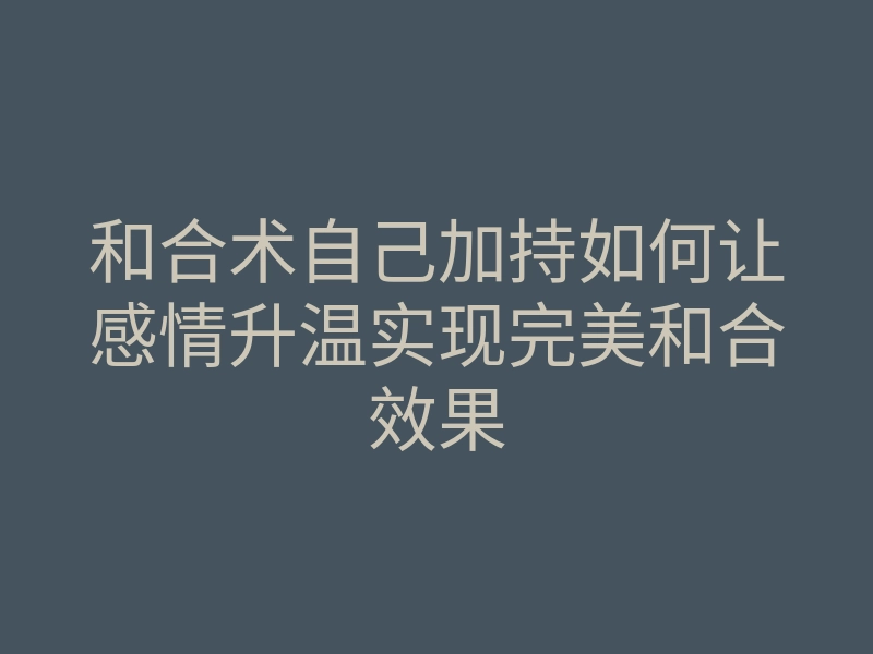 和合术自己加持如何让感情升温实现完美和合效果