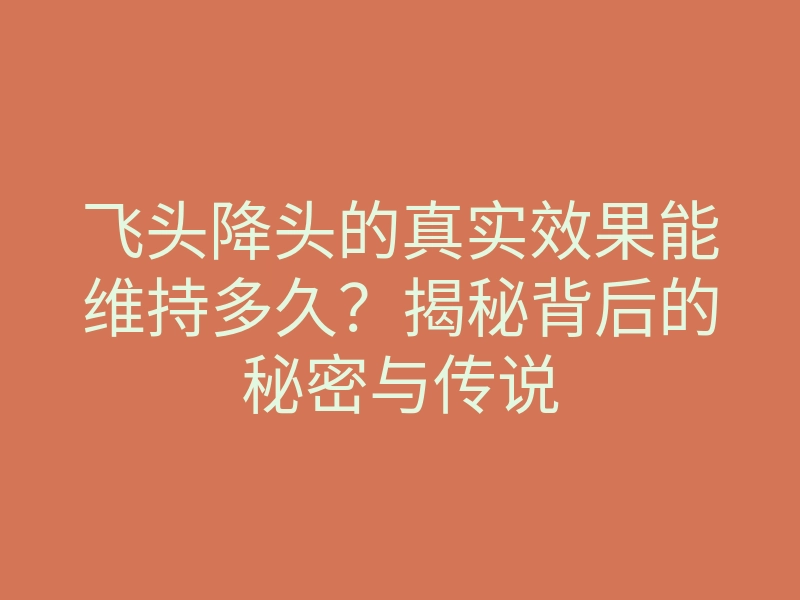 飞头降头的真实效果能维持多久?揭秘背后的秘密与传说