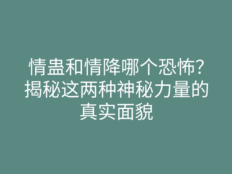 情蛊和情降哪个恐怖?揭秘这两种神秘力量的真实面貌