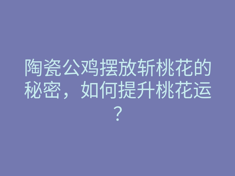 陶瓷公鸡摆放斩桃花的秘密,如何提升桃花运?