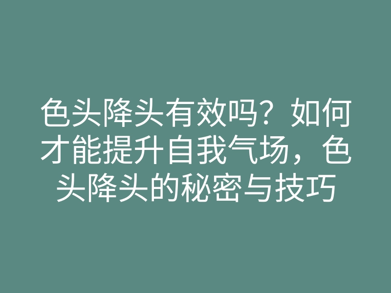 色头降头有效吗?如何才能提升自我气场,色头降头的秘密与技巧