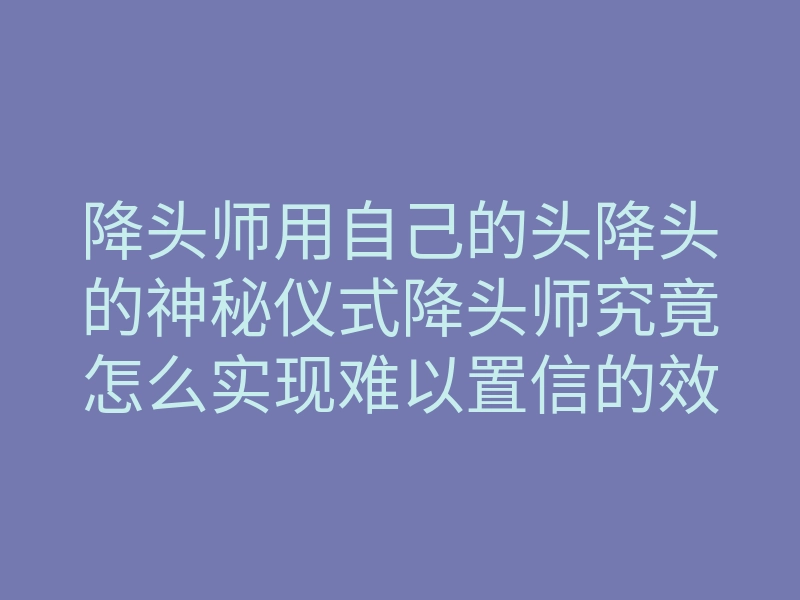 降头师用自己的头降头的神秘仪式降头师究竟怎么实现难以置信的效果