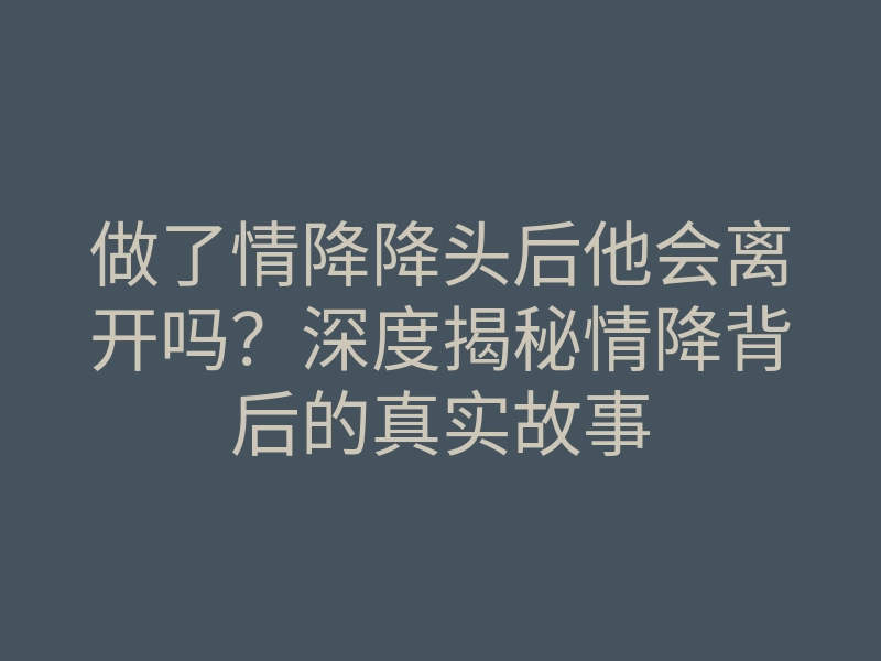 做了情降降头后他会离开吗?深度揭秘情降背后的真实故事