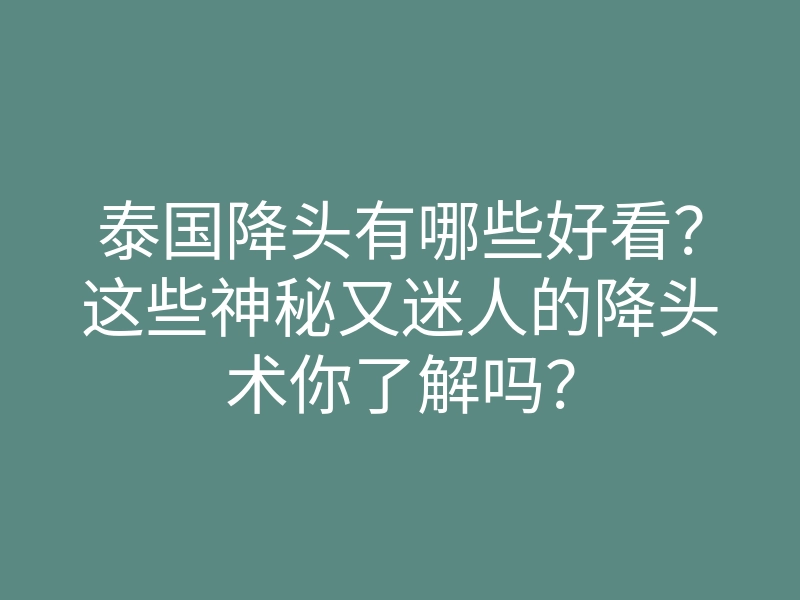 泰国降头有哪些好看?这些神秘又迷人的降头术你了解吗?