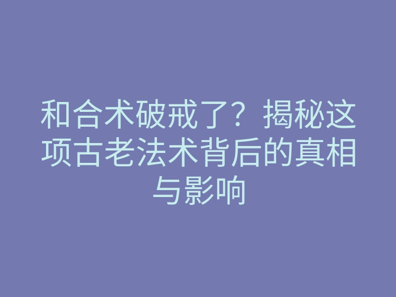 和合术破戒了?揭秘这项古老法术背后的真相与影响