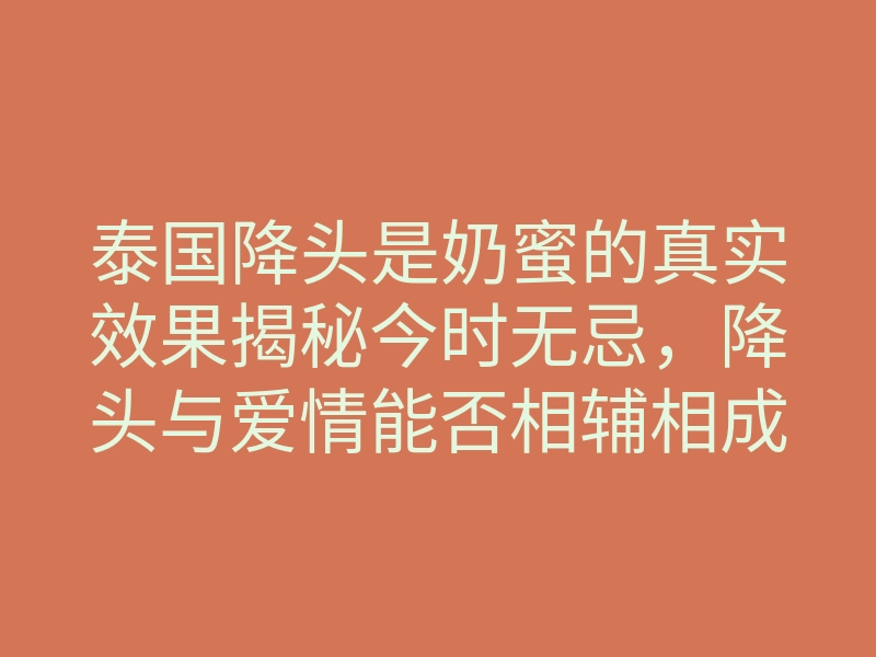 泰国降头是奶蜜的真实效果揭秘今时无忌，降头与爱情能否相辅相成？