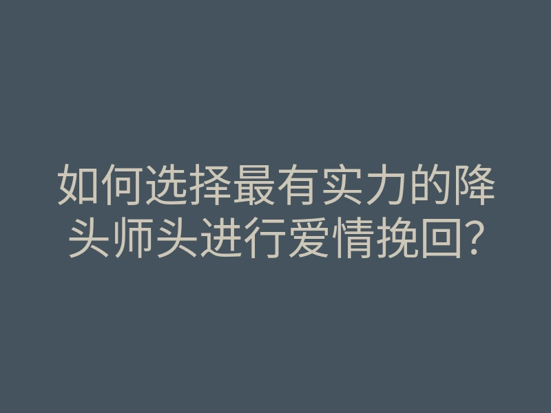 如何选择最有实力的降头师头进行爱情挽回?
