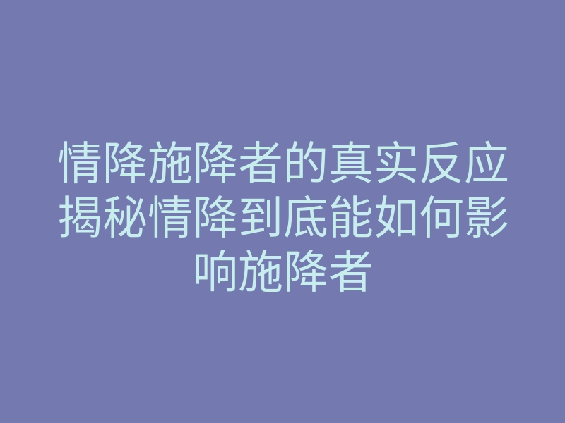 情降施降者的真实反应揭秘情降到底能如何影响施降者