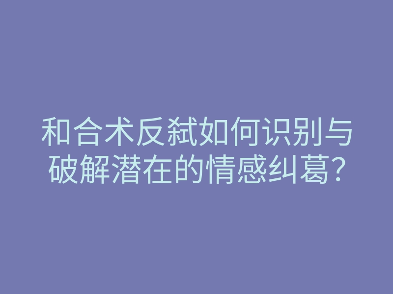 和合术反弑如何识别与破解潜在的情感纠葛?