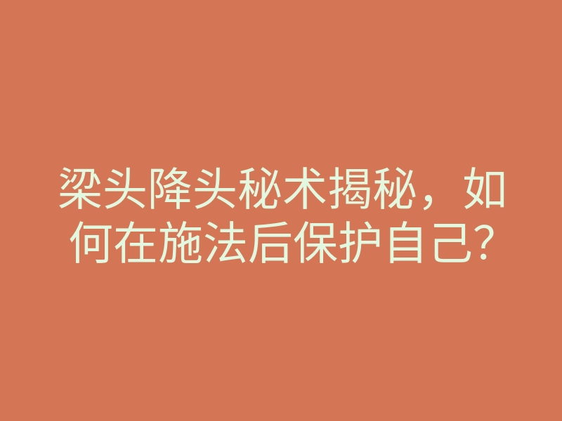 梁头降头秘术揭秘,如何在施法后保护自己?
