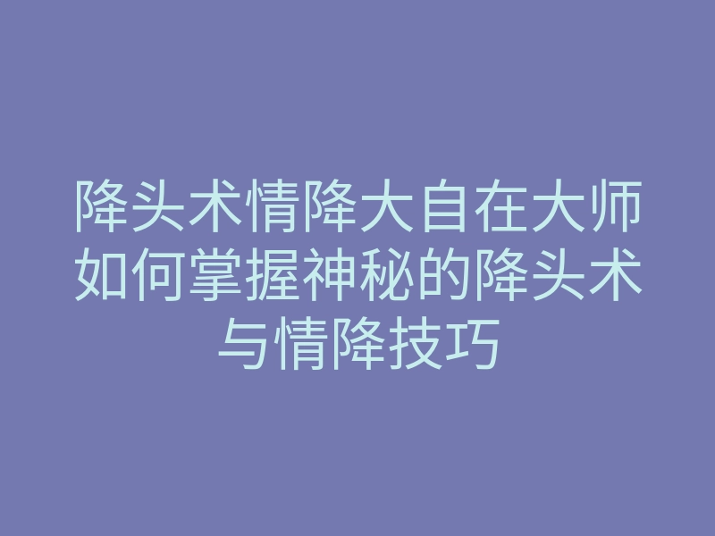 降头术情降大自在大师如何掌握神秘的降头术与情降技巧