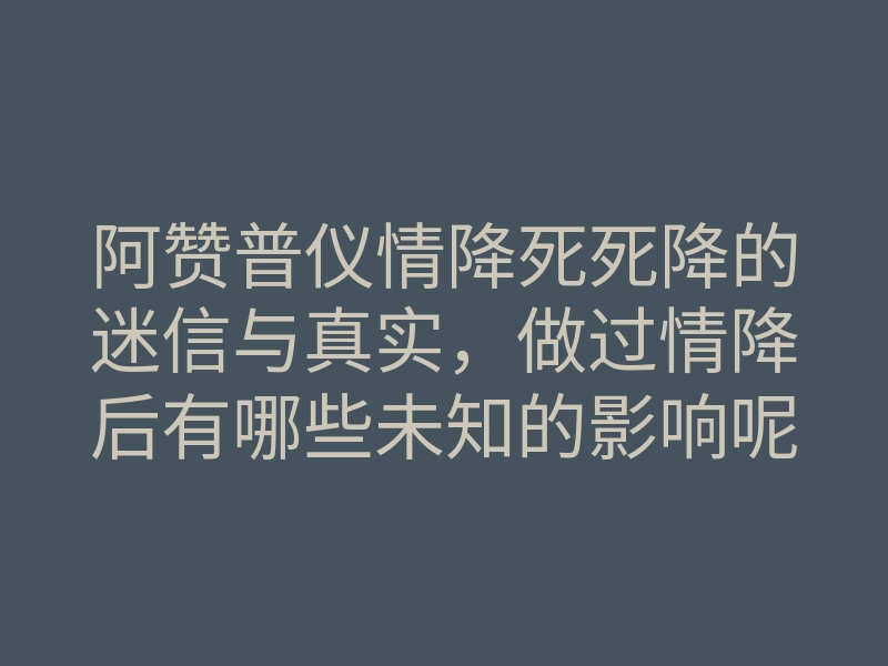 阿赞普仪情降死死降的迷信与真实,做过情降后有哪些未知的影响呢?