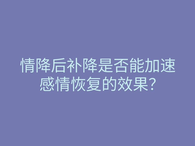 情降后补降是否能加速感情恢复的效果?