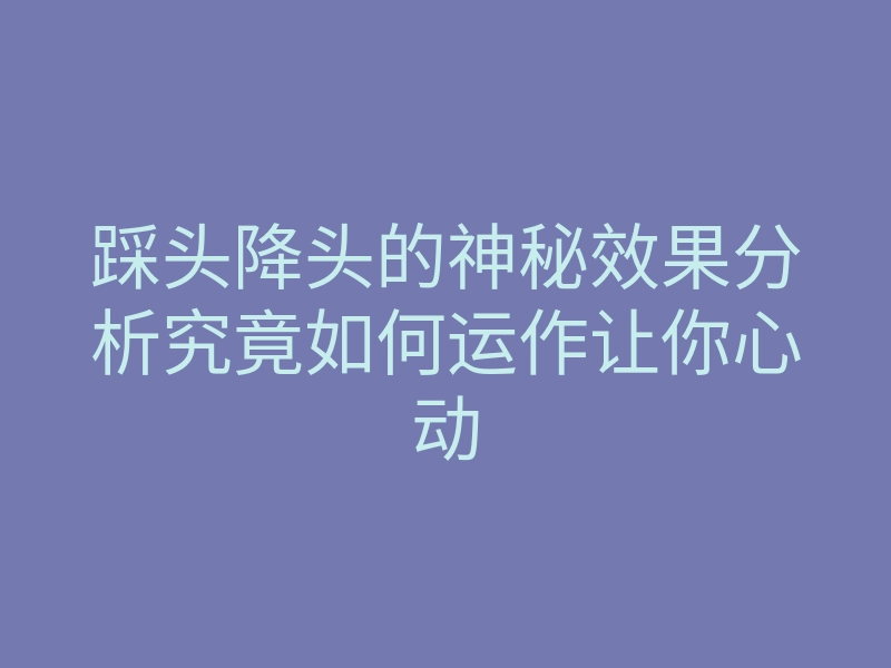 踩头降头的神秘效果分析究竟如何运作让你心动